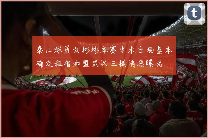 泰山球员刘彬彬本赛季未出场基本确定租借加盟武汉三镇消息曝光