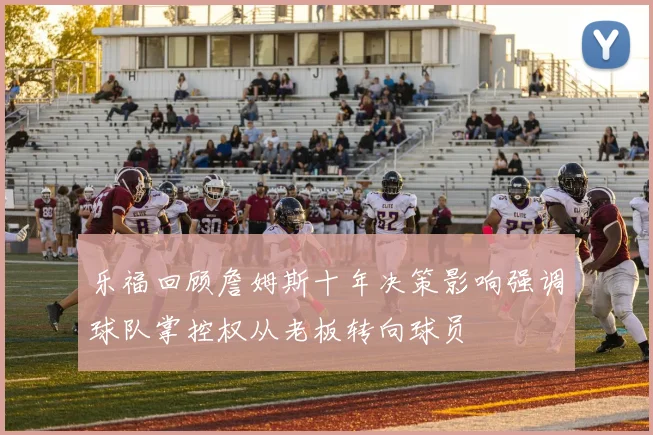 乐福回顾詹姆斯十年决策影响强调球队掌控权从老板转向球员