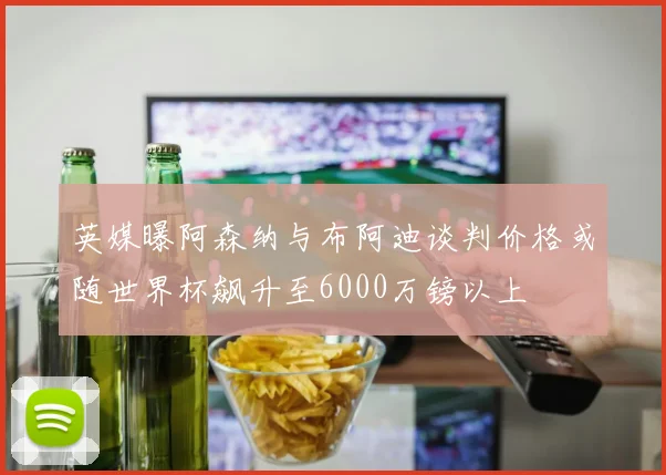 英媒曝阿森纳与布阿迪谈判价格或随世界杯飙升至6000万镑以上