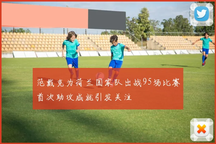 范戴克为荷兰国家队出战95场比赛首次助攻成就引发关注