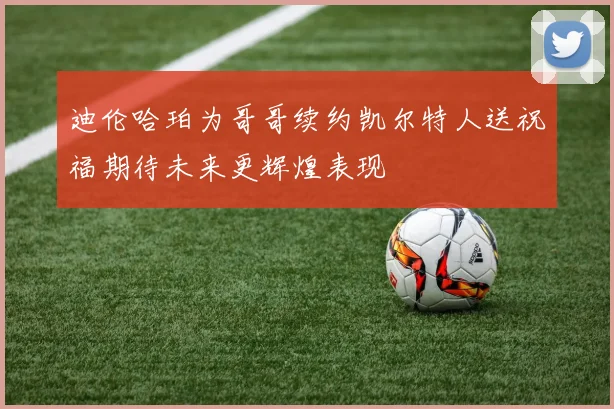 迪伦哈珀为哥哥续约凯尔特人送祝福期待未来更辉煌表现