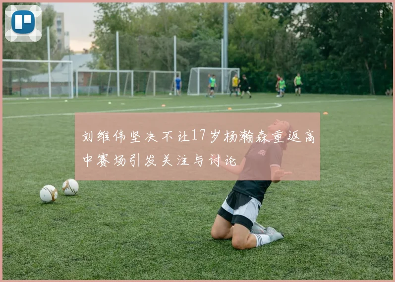 刘维伟坚决不让17岁杨瀚森重返高中赛场引发关注与讨论