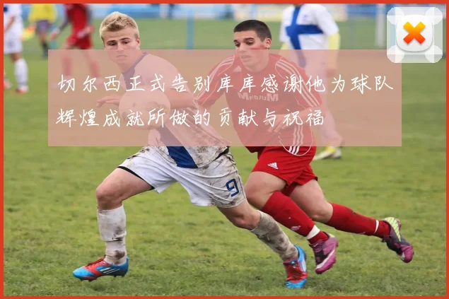 切尔西正式告别库库感谢他为球队辉煌成就所做的贡献与祝福
