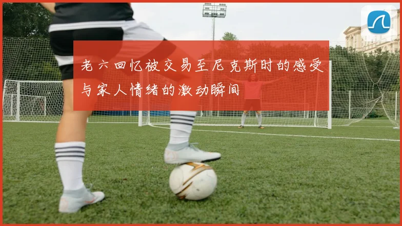 老六回忆被交易至尼克斯时的感受与家人情绪的激动瞬间