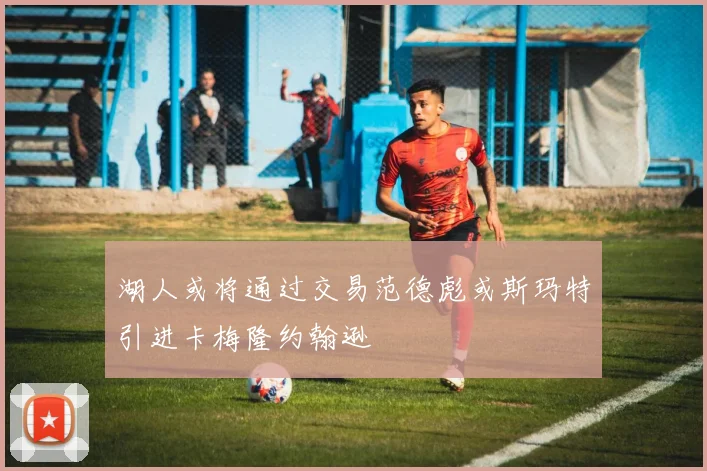 湖人或将通过交易范德彪或斯玛特引进卡梅隆约翰逊