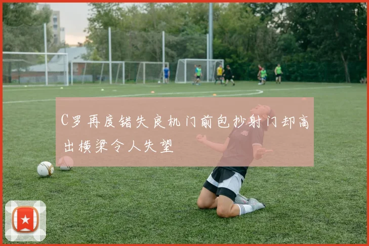 C罗再度错失良机门前包抄射门却高出横梁令人失望
