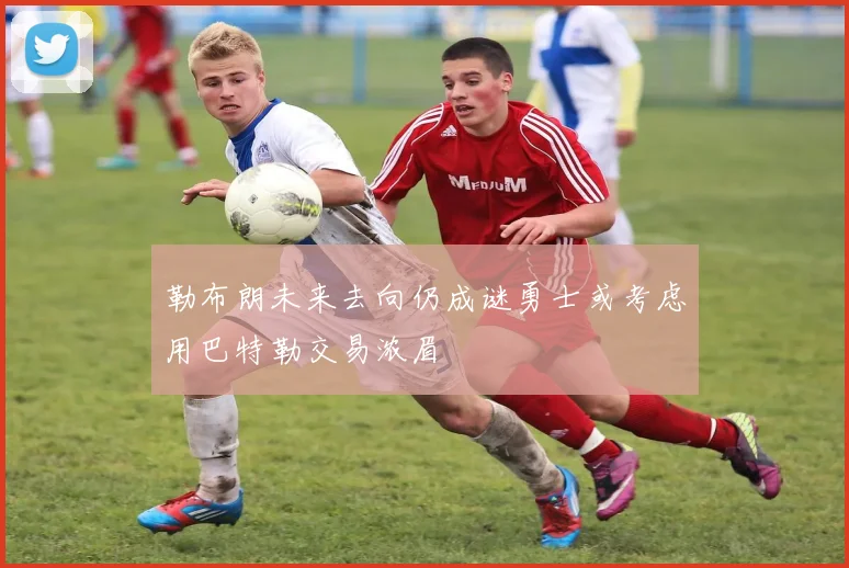 勒布朗未来去向仍成谜勇士或考虑用巴特勒交易浓眉