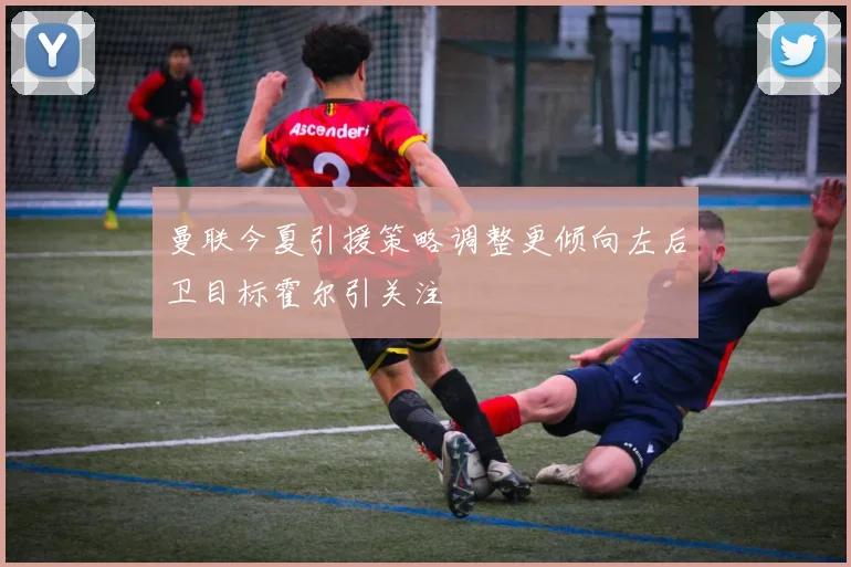 曼联今夏引援策略调整更倾向左后卫目标霍尔引关注