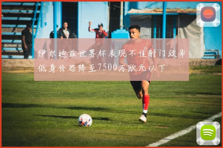 伊尔迪兹世界杯表现不佳射门效率低身价恐降至7500万欧元以下