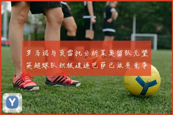 罗马诺与莫雷托分析莱奥留队无望英超球队积极追逐巴萨已放弃竞争