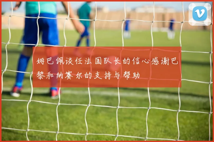 姆巴佩谈任法国队长的信心感谢巴黎和纳赛尔的支持与帮助
