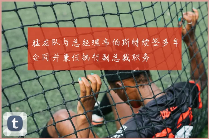 猛龙队与总经理韦伯斯特续签多年合同并兼任执行副总裁职务