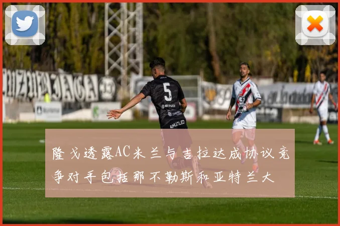 隆戈透露AC米兰与吉拉达成协议竞争对手包括那不勒斯和亚特兰大