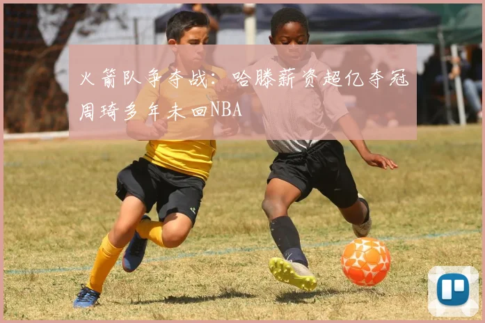 火箭队争夺战：哈滕薪资超亿夺冠周琦多年未回NBA
