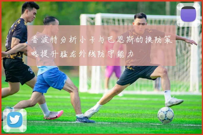 香波特分析小卡与巴恩斯的换防策略提升猛龙外线防守能力