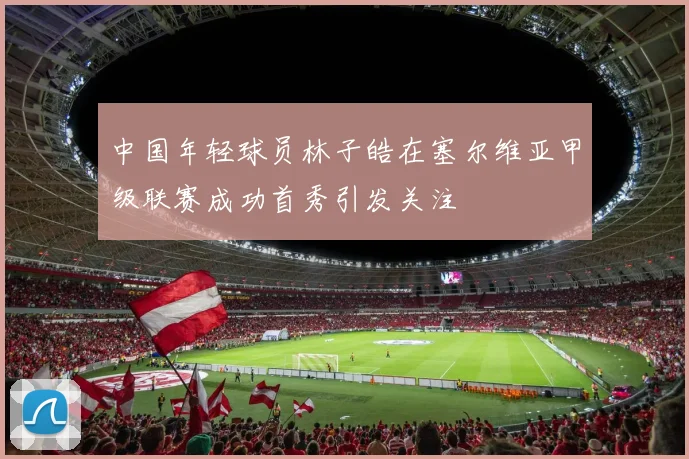 中国年轻球员林子皓在塞尔维亚甲级联赛成功首秀引发关注