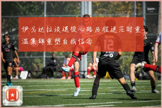 伊戈达拉谈退役心路历程迷茫时重温集锦重塑自我信念