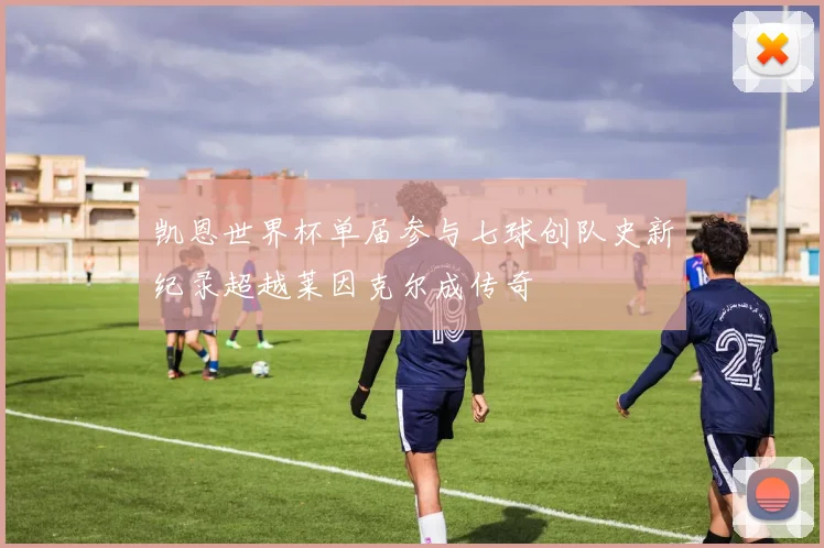 凯恩世界杯单届参与七球创队史新纪录超越莱因克尔成传奇