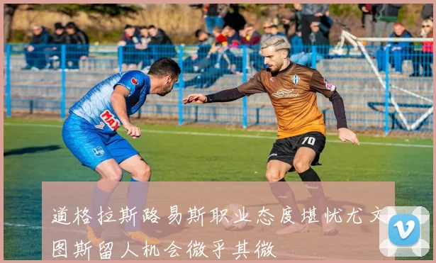 道格拉斯路易斯职业态度堪忧尤文图斯留人机会微乎其微
