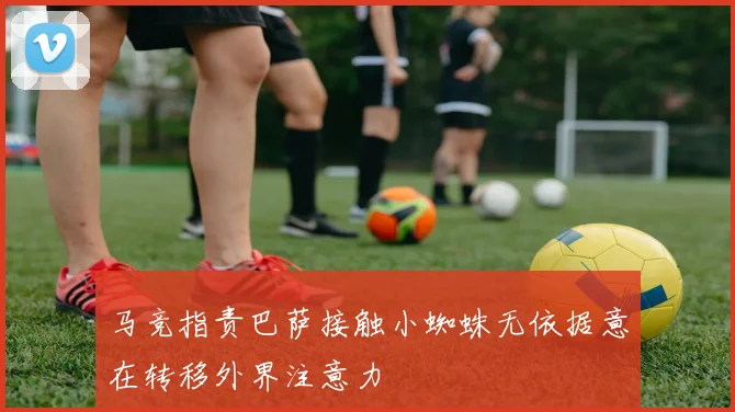 马竞指责巴萨接触小蜘蛛无依据意在转移外界注意力